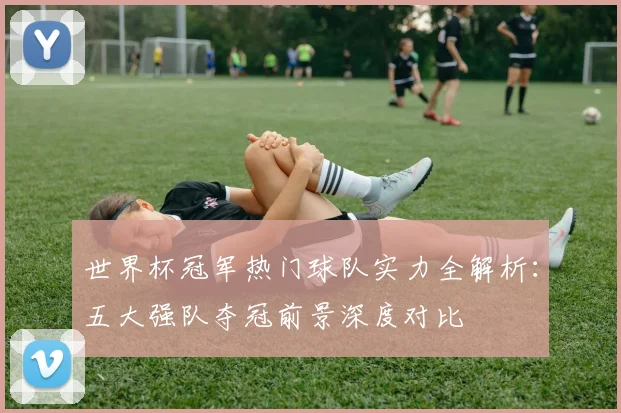 世界杯冠军热门球队实力全解析：五大强队夺冠前景深度对比