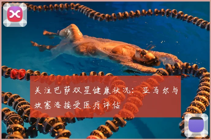 关注巴萨双星健康状况：亚马尔与坎塞洛接受医疗评估